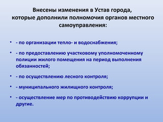 Внесены изменения в Устав города,
которые дополнили полномочия органов местного
              самоуправления:

• - по организации тепло- и водоснабжения;
• - по предоставлению участковому уполномоченному
  полиции жилого помещения на период выполнения
  обязанностей;
• - по осуществлению лесного контроля;
• - муниципального жилищного контроля;
• - осуществление мер по противодействию коррупции и
  другие.
 