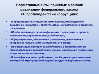 Нормативные акты, принятые в рамках
          реализации федерального закона
          «О противодействии коррупции»:
•   - О представлении муниципальными служащими сведений о
    доходах, об имуществе и обязательствах имущественного характера
    гражданами;
•   - Об обеспечении доступа к информации о деятельности органов
    местного самоуправления города Чебоксары;
•   - О формировании, обеспечении размещения, исполнении и
    контроле за исполнением муниципального заказа;
•   - Об организации контроля за исполнением органами местного
    самоуправления и должностными лицами полномочий по решению
    вопросов местного значения;
•   - О квалификационных требованиях, необходимых для замещения
    должностей муниципальной службы и в другие нормативные акты.
 