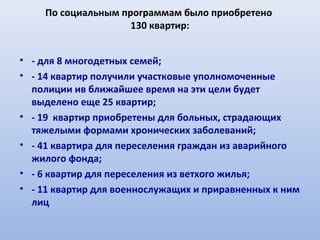 По социальным программам было приобретено
                    130 квартир:


• - для 8 многодетных семей;
• - 14 квартир получили участковые уполномоченные
  полиции ив ближайшее время на эти цели будет
  выделено еще 25 квартир;
• - 19 квартир приобретены для больных, страдающих
  тяжелыми формами хронических заболеваний;
• - 41 квартира для переселения граждан из аварийного
  жилого фонда;
• - 6 квартир для переселения из ветхого жилья;
• - 11 квартир для военнослужащих и приравненных к ним
  лиц
 