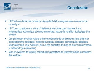 23/05/2014 – Sabrina Brullot – IT-GO Rosko 2014
10
Conclusion
 L’EIT est une démarche complexe, nécessitant d’être analysée selon une approche
systémique
 L’EIT peut constituer une forme d’intelligence territoriale pour répondre à une
problématique économique et environnementale, assurer la transition écologique d’un
territoire
 Compréhension des interactions entre des éléments de contexte de nature différente
(comportements individuels, histoire des projets, contextes économiques, politiques,
organisationnels, jeux d’acteurs, etc.) et des modalités de mise en œuvre (gouvernance
et méthodologies déployées).
 Mise en évidence de facteurs contextuels susceptibles de rendre favorable la résilience
des territoires
 