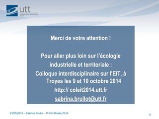 23/05/2014 – Sabrina Brullot – IT-GO Rosko 2014
11
Merci de votre attention !
Pour aller plus loin sur l’écologie
industrielle et territoriale :
Colloque interdisciplinaire sur l’EIT, à
Troyes les 9 et 10 octobre 2014
http:// coleit2014.utt.fr
sabrina.brullot@utt.fr
 