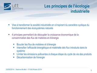 23/05/2014 – Sabrina Brullot – IT-GO Rosko 2014
3
 Vise à transformer la société industrielle en s’inspirant du caractère cyclique du
fonctionnement des écosystèmes naturels
 4 principes permettant de découpler la croissance économique de la
consommation des flux de matières et d’énergie
 Boucler les flux de matières et d’énergie
 Intensifier l’efficacité énergétique et matérielle des flux introduits dans le
système
 Limiter les émissions polluantes à chaque étape du cycle de vie des produits
 Décarbonisation de l’énergie
Les principes de l’écologie
industrielle
 