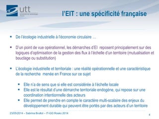 23/05/2014 – Sabrina Brullot – IT-GO Rosko 2014
4
 De l’écologie industrielle à l’économie circulaire …
 D’un point de vue opérationnel, les démarches d’EI reposent principalement sur des
logiques d’optimisation de la gestion des flux à l’échelle d’un territoire (mutualisation et
bouclage ou substitution)
 L’écologie industrielle et territoriale : une réalité opérationnelle et une caractéristique
de la recherche menée en France sur ce sujet
 Elle n’a de sens que si elle est considérée à l’échelle locale
 Elle est le résultat d’une démarche territoriale endogène, qui repose sur une
coordination intentionnelle des acteurs
 Elle permet de prendre en compte le caractère multi-scalaire des enjeux du
développement durable qui peuvent être portés par des acteurs d’un territoire
l’EIT : une spécificité française
 
