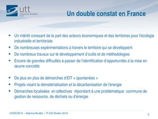 23/05/2014 – Sabrina Brullot – IT-GO Rosko 2014
5
 Un intérêt croissant de la part des acteurs économiques et des territoires pour l’écologie
industrielle et territoriale
 De nombreuses expérimentations à travers le territoire qui se développent
 De nombreux travaux sur le développement d’outils et de méthodologies
 Encore de grandes difficultés à passer de l’identification d’opportunités à la mise en
œuvre concrète
 De plus en plus de démarches d’EIT « spontanées »
 Projets visant la dématérialisation et la décarbonisation de l’énergie
 Démarches localisées et collectives répondant à une problématique commune de
gestion de ressource, de déchets ou d’énergie
Un double constat en France
 