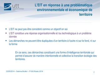 23/05/2014 – Sabrina Brullot – IT-GO Rosko 2014
7
 L’EIT ne peut pas être considéré comme un objectif en soi
 L’EIT constitue une réponse organisationnelle et /ou technologique à un problème
donnée
 Les démarches ne peuvent être dupliquées d’un territoire à l’autre ni sur le fond, ni sur
la forme
En ce sens, ces démarches constituent une forme d’intelligence territoriale qui
permet d’assurer de manière intentionnelle et collective la transition écologie des
territoires.
L’EIT en réponse à une problématique
environnementale et économique de
territoire
 