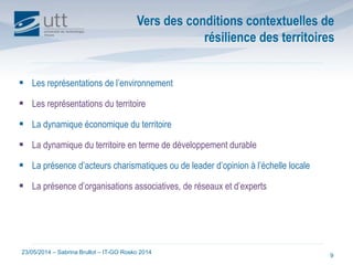 23/05/2014 – Sabrina Brullot – IT-GO Rosko 2014
9
Vers des conditions contextuelles de
résilience des territoires
 Les représentations de l’environnement
 Les représentations du territoire
 La dynamique économique du territoire
 La dynamique du territoire en terme de développement durable
 La présence d’acteurs charismatiques ou de leader d’opinion à l’échelle locale
 La présence d’organisations associatives, de réseaux et d’experts
 