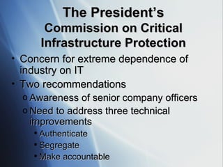 Concern for extreme dependence of industry on IT Two recommendations Awareness of senior company officers Need to address three technical improvements Authenticate Segregate Make accountable The President’s Commission on Critical Infrastructure Protection 