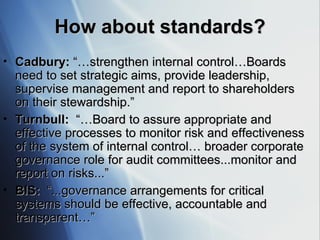 How about standards? Cadbury:  “…strengthen internal control…Boards need to set strategic aims, provide leadership, supervise management and report to shareholders on their stewardship.” Turnbull:  “…Board to assure appropriate and effective processes to monitor risk and effectiveness of the system of internal control… broader corporate governance role for audit committees...monitor and report on risks...” BIS:  “...governance arrangements for critical systems should be effective, accountable and transparent…” 