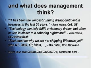 and what does management think? “ IT has been the  longest running disappointment in business in the last 30 years!” -  Jack Welch, CoB, GE “ Technology can help fulfill a visionary dream, but often its use is closer to a sobering nightmare!” -  Vesa Vaino, CEO Merita Bank “ That must be why we are not shipping Windows yet!” (and NT, 2000, XP, Vista, …) -  Bill Gates, CEO Microsoft   Insert your own CoB/BoD/CEO/CIO/CTO’s, comments here -  _________________________________________________________ 
