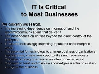 IT Is Critical  to Most Businesses This criticality arises from:   The increasing dependence on information and the systems/communications that deliver it The dependence on entities beyond the direct control of the enterprise  IT failures increasingly impacting reputation and enterprise value The potential for technology to change business organizations and practices, create new opportunities and reduce costs The risks of doing business in an interconnected world The need to build and maintain knowledge essential to sustain and grow the business 