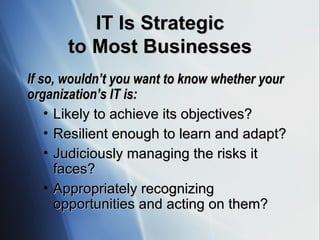 IT Is Strategic to Most Businesses If so, wouldn’t you want to know whether your organization’s IT is: Likely to achieve its objectives? Resilient enough to learn and adapt? Judiciously managing the risks it faces? Appropriately recognizing opportunities and acting on them? 