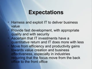 Expectations Harness and exploit IT to deliver business value Provide fast development, with appropriate quality and with security Ascertain that IT investments have a quantitative return and IT does more with less Move from efficiency and productivity gains towards value creation and business effectiveness, especially in industries requiring that the focus move from the back office to the front office 