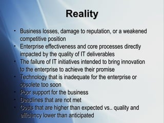 Reality Business losses, damage to reputation, or a weakened competitive position  Enterprise effectiveness and core processes directly impacted by the quality of IT deliverables The failure of IT initiatives intended to bring innovation to the enterprise to achieve their promise Technology that is inadequate for the enterprise or obsolete too soon Poor support for the business Deadlines that are not met Costs that are higher than expected vs.. quality and efficiency lower than anticipated 