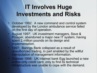 IT Involves Huge Investments and Risks October 1992:  A new command and control system developed by the London ambulance service failed on the first day of operation. August 1997:  UK investment managers, Save & Prosper, abandoned a major new IT system, having spent 2 million pounds on its design and implementation. 1997:  Barings Bank collapsed as a result of unauthorized trading, in part enabled by the willful manipulation of management information. October 1998:  UK Internet bank Egg launched a new online-only credit card, only to find its technical infrastructure was unable to cope with the demand. 