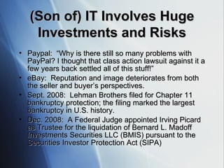 (Son of) IT Involves Huge Investments and Risks Paypal:  “ Why is there still so many problems with PayPal? I thought that class action lawsuit against it a few years back settled all of this stuff!” eBay:  Reputation and image deteriorates from both the seller and buyer’s perspectives. Sept. 2008:  Lehman Brothers filed for Chapter 11 bankruptcy protection; the filing marked the largest bankruptcy in U.S. history. Dec. 2008:  A  Federal Judge appointed Irving Picard as Trustee for the liquidation of Bernard L. Madoff Investments Securities LLC ( B MIS )  pursuant to the Securities Investor Protection Act ( S IPA ) 