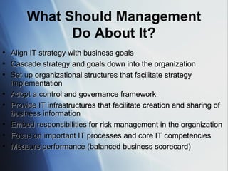 What Should Management Do About It? Align IT strategy with business goals Cascade strategy and goals down into the organization Set up organizational structures that facilitate strategy implementation Adopt a control and governance framework Provide IT infrastructures that facilitate creation and sharing of business information Embed responsibilities for risk management in the organization Focus on important IT processes and core IT competencies Measure performance (balanced business scorecard) 