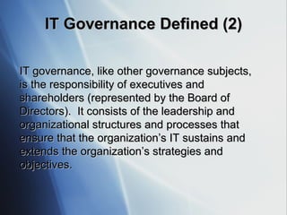 IT  Governance Defined  (2) IT governance, like other governance subjects, is the responsibility of executives and shareholders (represented by the Board of Directors).  It consists of the leadership and organizational structures and processes that ensure that the organization’s IT sustains and extends the organization’s strategies and objectives. 