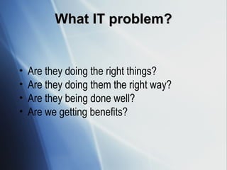 What IT problem? Are they doing the right things? Are they doing them the right way? Are they being done well? Are we getting benefits? 