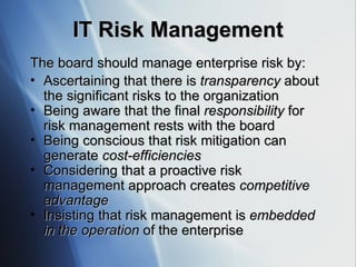 IT Risk Management The board should manage enterprise risk by:  Ascertaining that there is  transparency  about the significant risks to the organization Being aware that the final  responsibility  for risk management rests with the board  Being conscious that risk mitigation can generate  cost-efficiencies Considering that a proactive risk management approach creates  competitive advantage Insisting that risk management is  embedded in the operation  of the enterprise 