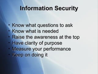 Information Security Know what questions to ask Know what is needed Raise the awareness at the top Have clarity of purpose Measure your performance Keep on doing it 