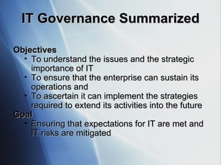 IT Governance Summarized Objectives To understand the issues and the strategic importance of IT To ensure that the enterprise can sustain its operations and To ascertain it can implement the strategies required to extend its activities into the future Goal Ensuring that expectations for IT are met and IT risks are mitigated 