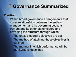 IT Governance Summarized Position Within broad governance arrangements that cover relationships between the entity's management and its governing body, its owners and its other stakeholders and providing the structure through which:  The entity's overall objectives are set The method of attaining those objectives is outlined The manner in which performance will be monitored is described 