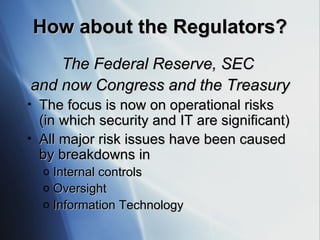 How about the Regulators? The Federal Reserve, SEC  and now Congress and the Treasury The focus is now on operational risks (in which security and IT are significant) All major risk issues have been caused by breakdowns in  Internal controls Oversight Information Technology 