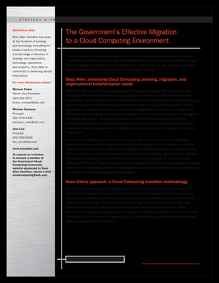 Ready for what’s next. www.boozallen.com
Cloud Computing has rapidly emerged as a new computing paradigm that arrays massive
numbers of computers in centralized and distributed data centers to deliver web-based appli-
cations, application platforms, and services via a utility model (i.e., fee or charge per use).
Industry considers Cloud Computing an “emerging technology.”
Booz Allen: embracing Cloud Computing planning, migration, and
organizational transformation needs
Booz Allen Hamilton, a leading strategy and technology consulting firm, recognized early
on the significant impact Cloud Computing would have on how the government procures,
implements, and manages its IT investments. With its early recognition of Cloud Computing’s
importance, Booz Allen commenced internal technology and pilot implementation studies,
along with prototype client projects, to further investigate Cloud Computing’s implications
and determine best paths to success for customers. As a result of these early “investigative”
and baselining efforts, Booz Allen has been at the forefront in supporting the Cloud
Computing initiative in the federal government for several years. Booz Allen is prepared to
support all elements of government defense and civilian missions and migration efforts to
“the cloud.”
Booz Allen’s expertise rests on a broad and deep pool of technical staff and extensive
experience across the federal government and private industry. It is noteworthy that Booz
Allen follows the Capability Maturity Model Integration (CMMI) framework (appraised at Level
III) and has proven tools and approaches for requirements analysis, system design, system
development, testing, implementation, and the overall management of the entire system
development lifecycle. Tailored implementation and use of these tools and approaches allows
Booz Allen to effectively plan and manage resources and ensure the timely and cost-effective
achievement of client priorities and deliverables.
Booz Allen’s approach: a Cloud Computing transition methodology
Booz Allen focuses on properly identifying and establishing the critical factors involved in
transforming a classic in-house IT environment to a Cloud Computing-based environment.
Five critical dimensions are involved in this transformation process: policy and governance,
economics, technology, security and privacy, and organization impact. Individually, each
element is important; collectively, the elements are the essential focus areas of the
transition from contemporary data center/IT baselines and environments to the cloud. Cloud
Computing is not a disruptive technology. It is a major factor in organizational and business/
technology process transformation.
About Booz Allen
Booz Allen Hamilton has been
at the forefront of strategy
and technology consulting for
nearly a century. Providing
a broad range of services in
strategy and organization,
technology, operations,
and analytics, Booz Allen is
committed to delivering results
that endure.
For more information contact
Michael Farber
Senior Vice President
240/314-5671
farber_michael@bah.com
Michael Cameron
Principal
301/543-4432
cameron_mike@bah.com
John Low
Principal
202/508-6506
low_john@bah.com
www.boozallen.com
To request an invitation
to become a member of
the Government Cloud
Computing Community
website sponsored by Booz
Allen Hamilton, please e-mail
cloudcomputing@bah.com.
S t r at e g y & O r g a n i z atioN | T e ch n olo g Y | O p e r atio n s | A n al y tics
The Government’s Effective Migration
to a Cloud Computing Environment
 