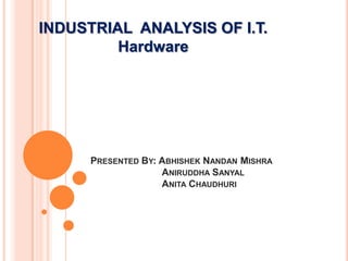 INDUSTRIAL ANALYSIS OF I.T.
         Hardware




      PRESENTED BY: ABHISHEK NANDAN MISHRA
                    ANIRUDDHA SANYAL
                    ANITA CHAUDHURI
 