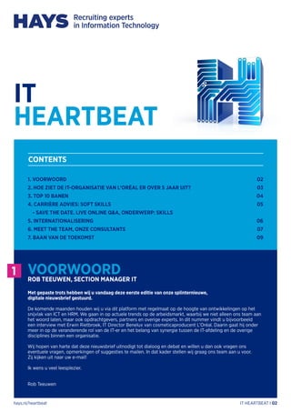 hays.nl/heartbeat IT HEARTBEAT I 02
1. VOORWOORD
2. HOE ZIET DE IT-ORGANISATIE VAN L’ORÉAL ER OVER 5 JAAR UIT?
3. TOP 10 BANEN
4. CARRIÈRE ADVIES: SOFT SKILLS
- SAVE THE DATE. LIVE ONLINE Q&A, ONDERWERP: SKILLS
5. INTERNATIONALISERING
6. MEET THE TEAM, ONZE CONSULTANTS	
7. BAAN VAN DE TOEKOMST
02
03
04
05
06
07
09
CONTENTS
1 VOORWOORDROB TEEUWEN, SECTION MANAGER IT
Met gepaste trots hebben wij u vandaag deze eerste editie van onze splinternieuwe,
digitale nieuwsbrief gestuurd.
De komende maanden houden wij u via dit platform met regelmaat op de hoogte van ontwikkelingen op het
snijvlak van ICT en HRM. We gaan in op actuele trends op de arbeidsmarkt, waarbij we niet alleen ons team aan
het woord laten, maar ook opdrachtgevers, partners en overige experts. In dit nummer vindt u bijvoorbeeld
een interview met Erwin Rietbroek, IT Director Benelux van cosmeticaproducent L’Oréal. Daarin gaat hij onder
meer in op de veranderende rol van de IT-er en het belang van synergie tussen de IT-afdeling en de overige
disciplines binnen een organisatie.
Wij hopen van harte dat deze nieuwsbrief uitnodigt tot dialoog en debat en willen u dan ook vragen ons
eventuele vragen, opmerkingen of suggesties te mailen. In dat kader stellen wij graag ons team aan u voor.
Zij kijken uit naar uw e-mail!
Ik wens u veel leesplezier.
Rob Teeuwen
IT
HEARTBEAT
 