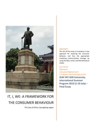 IT, I, WE: A FRAMEWORK FOR
THE CONSUMER BEHAVIOUR
The Case of China, Gaungdong region
ABSTRACT
The aim of this essay is to propose a new
approach for assessing the consumer
behavior, and thus the appropriate
marketing communication strategy, by
using the Blue, Green and Red behavioral
model.
Ivan Gruer
Signature:
ivan.gruer@gmail.com
it.linkedin.com/in/ivangruer/en
SUN YAT-SEN University:
International Summer
Program 2013 (1-19 July) –
Final Essay
 