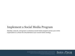 Implement a Social Media Program
Develop, execute, and govern a cohesive social media program across your entire
organization to unlock the full potential of your social media strategy.




                                                                        Info-Tech Research Group   1
 