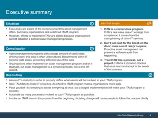 Info-Tech Research Group 4Info-Tech Research Group 4
Resolution
Situation
Complication
Info-Tech Insight
Executive summary
• Executives are aware of the numerous benefits asset management
offers, but many organizations lack a defined ITAM program.
• However, efforts to implement ITAM are stalled because organizations
cannot establish a defined asset management process.
• Asset management programs yield a large amount of useful data.
Unfortunately, this data is often underutilized. Departments within IT
become data siloes, preventing effective use of the data.
• Organizations often implement an asset management program and let it
stagnate, but asset management is a dynamic process, not a one-off
project.
• Assess IT’s maturity in order to properly define what assets will be involved in your ITAM program.
• Use ITAM data to make IT proactive. An effective ITAM program makes organizations more agile.
• Pace yourself: it’s tempting to tackle everything at once, but a staged implementation will make your ITAM program a
success.
• Automate as many processes involved in your ITAM program as possible.
• Involve an ITAM team in the process from the beginning; dictating change will cause people to follow the process blindly.
1. ITAM is a cornerstone program.
ITAM’s real value doesn’t emerge from
compliance; it comes from the
strengthening of other IT services.
2. Don’t just wait for the knock on the
door; make sure it rarely happens.
Proactive asset management can
prevent a software audit from
happening.
3. Treat ITAM like a process, not a
project. ITAM is a dynamic process
that must react and adapt to the needs
of the business.
 