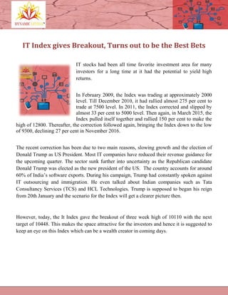 IT Index gives Breakout, Turns out to be the Best Bets
IT stocks had been all time favorite investment area for many
investors for a long time at it had the potential to yield high
returns.
In February 2009, the Index was trading at approximately 2000
level. Till December 2010, it had rallied almost 275 per cent to
trade at 7500 level. In 2011, the Index corrected and slipped by
almost 33 per cent to 5000 level. Then again, in March 2015, the
Index pulled itself together and rallied 150 per cent to make the
high of 12800. Thereafter, the correction followed again, bringing the Index down to the low
of 9300, declining 27 per cent in November 2016.
The recent correction has been due to two main reasons, slowing growth and the election of
Donald Trump as US President. Most IT companies have reduced their revenue guidance for
the upcoming quarter. The sector sunk further into uncertainty as the Republican candidate
Donald Trump was elected as the new president of the US. The country accounts for around
60% of India’s software exports. During his campaign, Trump had constantly spoken against
IT outsourcing and immigration. He even talked about Indian companies such as Tata
Consultancy Services (TCS) and HCL Technologies. Trump is supposed to began his reign
from 20th January and the scenario for the Index will get a clearer picture then.
However, today, the It Index gave the breakout of three week high of 10110 with the next
target of 10448. This makes the space attractive for the investors and hence it is suggested to
keep an eye on this Index which can be a wealth creator in coming days.
 