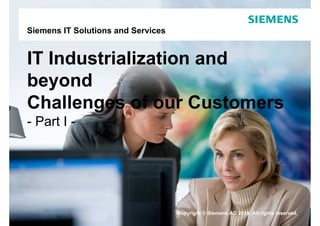 Siemens IT Solutions and Services


IT Industrialization and
beyond
Challenges of our Customers
- Part I -




                                    Copyright © Siemens AG 2010. All rights reserved.
 