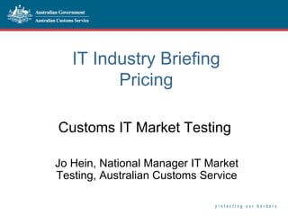 IT Industry Briefing Pricing Customs IT Market Testing  Jo Hein, National Manager IT Market Testing, Australian Customs Service 