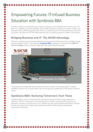 In today's rapidly evolving landscape, the fusion of business and technology has become more vital
than ever. Aspiring to lead this paradigm shift, SICSR (Symbiosis Institute of Computer Studies and
Research) offers a BBA programme that stands as a shining beacon of IT-infused business education.
Let's delve into what sets SICSR's BBA apart and why it's gaining ground as a leader in the domain.
Bridging Business and IT: The SICSR Advantage
With the world growing increasingly digitised, the demand for professionals who can bridge the gap
between business and IT is skyrocketing. Symbiosis BBA programme is among the best BBA IT
courses in India. It takes a proactive approach while addressing this demand.
The programme strategically blends traditional business acumen with cutting-edge IT insights,
moulding students into versatile leaders who can navigate the complexities of the modern corporate
world.
Symbiosis BBA: Nurturing Tomorrow's Tech Titans
Symbiosis BBA courses in India have been gaining momentum for their unique approach to
education. SICSR, a frontrunner in this movement, has crafted a curriculum that integrates the
principles of business with the power of IT. Students not only grasp fundamental business concepts
but also dive deep into IT subjects that equip them with the skills to harness technology's
transformative potential.
 