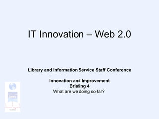IT Innovation – Web 2.0 Library and Information Service Staff Conference Innovation and Improvement Briefing 4 What are we doing so far?  