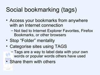 Social bookmarking (tags) Access your bookmarks from anywhere with an Internet connection Not tied to Internet Explorer Favorites, Firefox Bookmarks, or other browsers Stop “Folder” mentality Categorise sites using TAGS Tags are a way to label data with your own words or popular words others have used Share them with others  