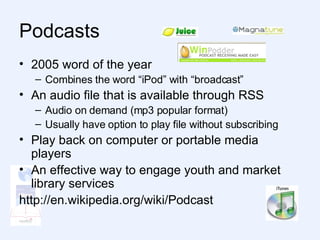 Podcasts  2005 word of the year Combines the word “iPod” with “broadcast” An audio file that is available through RSS Audio on demand (mp3 popular format) Usually have option to play file without subscribing Play back on computer or portable media players An effective way to engage youth and market library services http://en.wikipedia.org/wiki/Podcast  