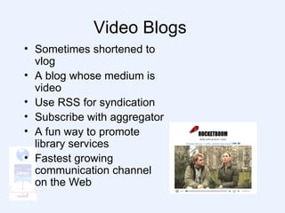 Video Blogs  Sometimes shortened to vlog A blog whose medium is video Use RSS for syndication Subscribe with aggregator A fun way to promote library services Fastest growing communication channel on the Web 