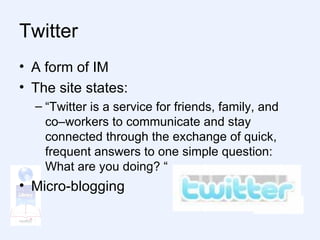 Twitter A form of IM The site states: “ Twitter is a service for friends, family, and co–workers to communicate and stay connected through the exchange of quick, frequent answers to one simple question: What are you doing? “ Micro-blogging 