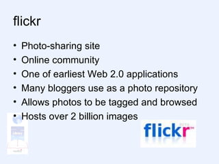 flickr  Photo-sharing site Online community One of earliest Web 2.0 applications Many bloggers use as a photo repository Allows photos to be tagged and browsed Hosts over 2 billion images  