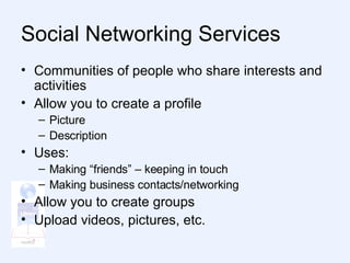Social Networking Services  Communities of people who share interests and activities Allow you to create a profile Picture Description Uses: Making “friends” – keeping in touch Making business contacts/networking Allow you to create groups Upload videos, pictures, etc. 