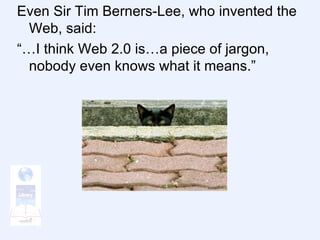 Even Sir Tim Berners-Lee, who invented the Web, said: “…I think Web 2.0 is…a piece of jargon, nobody even knows what it means.” 