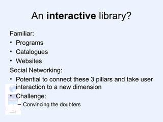 An  interactive  library? Familiar: Programs Catalogues Websites Social Networking: Potential to connect these 3 pillars and take user interaction to a new dimension Challenge: Convincing the doubters 
