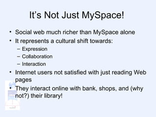 It’s Not Just MySpace!  Social web much richer than MySpace alone It represents a cultural shift towards: Expression Collaboration Interaction Internet users not satisfied with just reading Web pages They interact online with bank, shops, and (why not?) their library! 