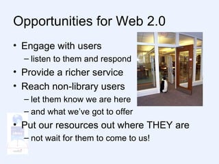 Opportunities for Web 2.0 Engage with users listen to them and respond Provide a richer service Reach non-library users let them know we are here and what we’ve got to offer Put our resources out where THEY are not wait for them to come to us! 