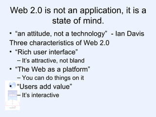 Web 2.0 is not an application, it is a state of mind. “an attitude, not a technology”  - Ian Davis Three characteristics of Web 2.0 “Rich user interface” It’s attractive, not bland   “The Web as a platform” You can do things on it “Users add value” It’s interactive 