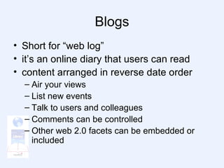 Blogs Short for “web log” it’s an online diary that users can read content arranged in reverse date order Air your views List new events Talk to users and colleagues Comments can be controlled Other web 2.0 facets can be embedded or included 